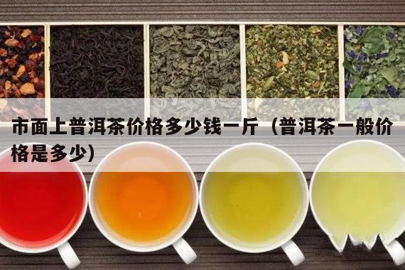 市面上普洱茶价格多少钱一斤（普洱茶一般价格是多少）