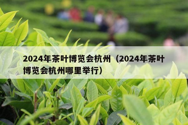 2024年茶叶博览会杭州（2024年茶叶博览会杭州哪里举行）