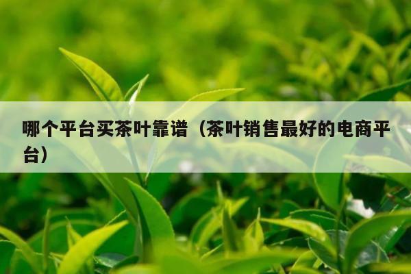 哪个平台买茶叶靠谱（茶叶销售最好的电商平台）