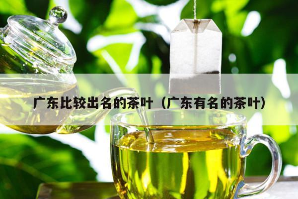 广东比较出名的茶叶（广东有名的茶叶）