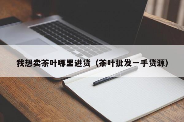 我想卖茶叶哪里进货（茶叶批发一手货源）