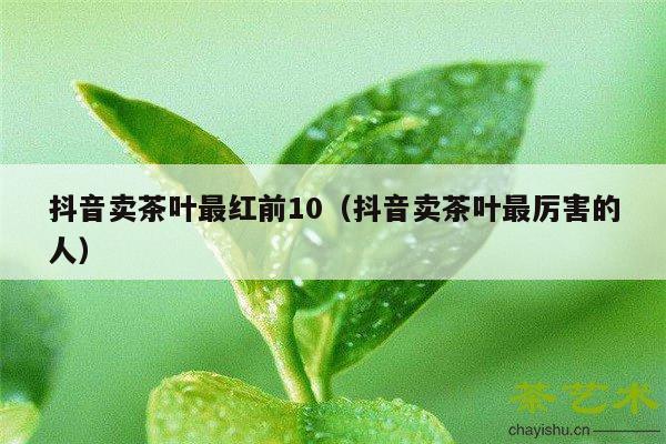 抖音卖茶叶最红前10（抖音卖茶叶最厉害的人）