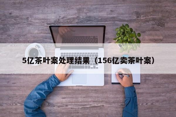 5亿茶叶案处理结果（156亿卖茶叶案）