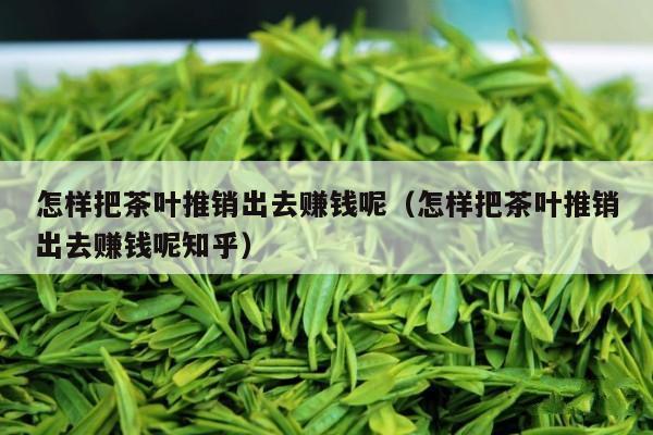 怎样把茶叶推销出去赚钱呢（怎样把茶叶推销出去赚钱呢知乎）