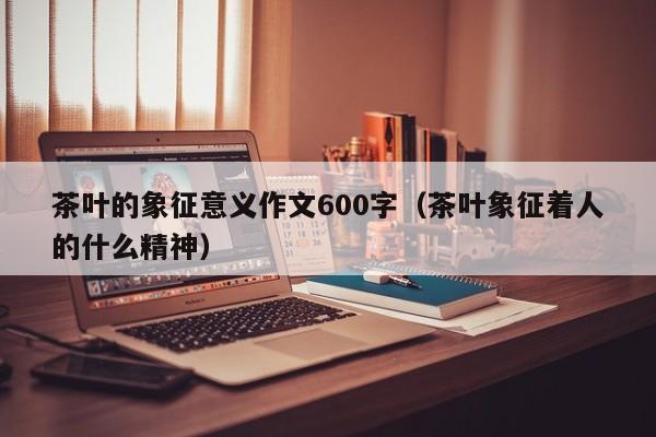 茶叶的象征意义作文600字（茶叶象征着人的什么精神）