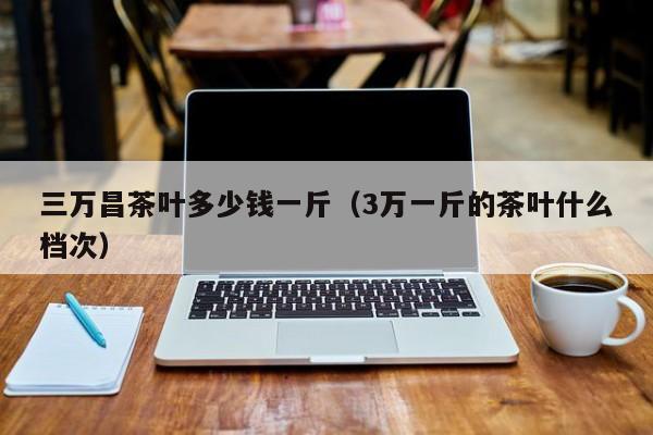 三万昌茶叶多少钱一斤（3万一斤的茶叶什么档次）