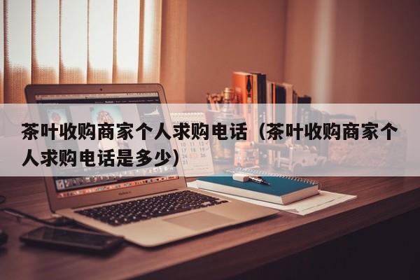 茶叶收购商家个人求购电话（茶叶收购商家个人求购电话是多少）