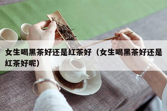 女生喝黑茶好还是红茶好（女生喝黑茶好还是红茶好呢）