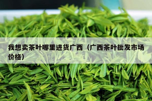 我想卖茶叶哪里进货广西（广西茶叶批发市场价格）