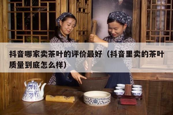 抖音哪家卖茶叶的评价最好（抖音里卖的茶叶质量到底怎么样）