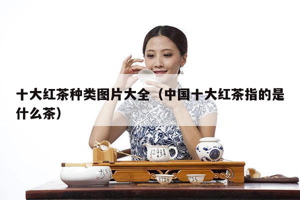 十大红茶种类图片大全（中国十大红茶指的是什么茶）