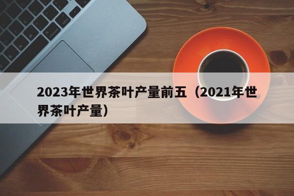 2023年世界茶叶产量前五（2021年世界茶叶产量）