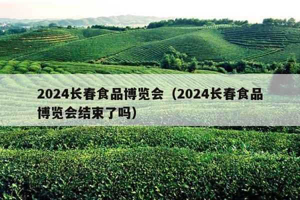 2024长春食品博览会（2024长春食品博览会结束了吗）