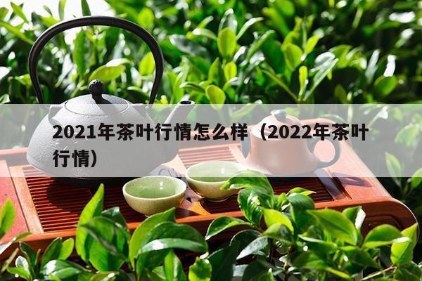 2021年茶叶行情怎么样（2022年茶叶行情）