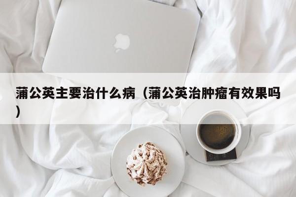 蒲公英主要治什么病（蒲公英治肿瘤有效果吗）