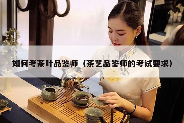 如何考茶叶品鉴师（茶艺品鉴师的考试要求）