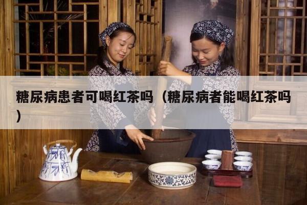 糖尿病患者可喝红茶吗（糖尿病者能喝红茶吗）