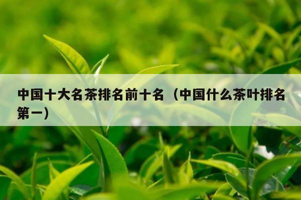 中国十大名茶排名前十名（中国什么茶叶排名第一）