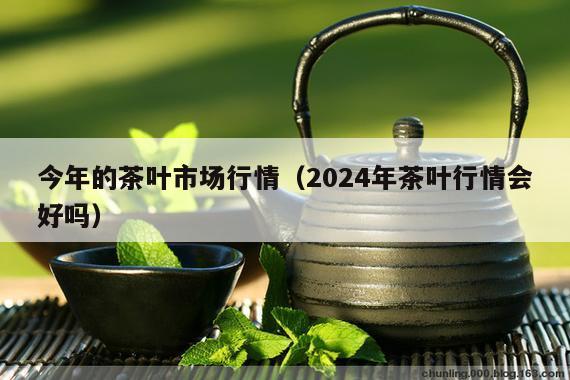 今年的茶叶市场行情（2024年茶叶行情会好吗）