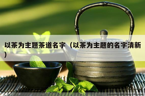 以茶为主题茶道名字（以茶为主题的名字清新）