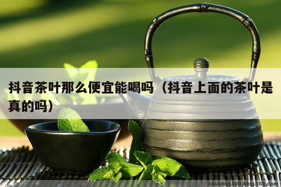 抖音茶叶那么便宜能喝吗（抖音上面的茶叶是真的吗）