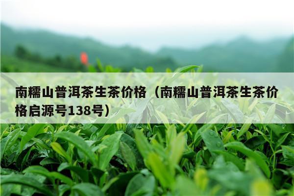 南糯山普洱茶生茶价格（南糯山普洱茶生茶价格启源号138号）