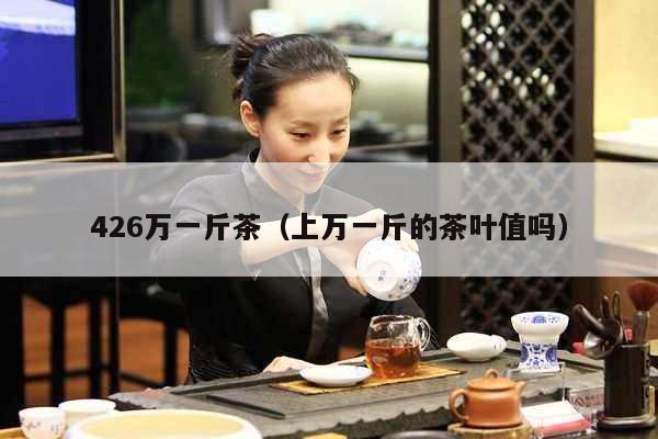 426万一斤茶（上万一斤的茶叶值吗）