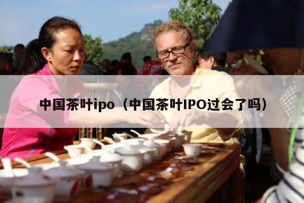 中国茶叶ipo（中国茶叶IPO过会了吗）