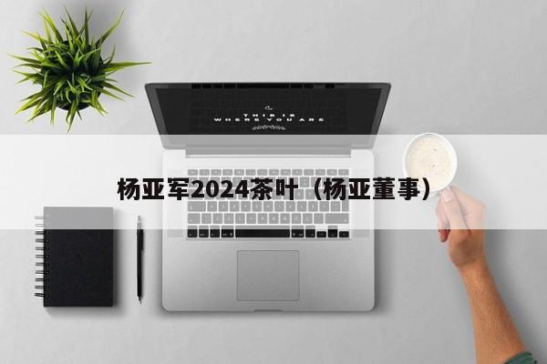 杨亚军2024茶叶（杨亚董事）