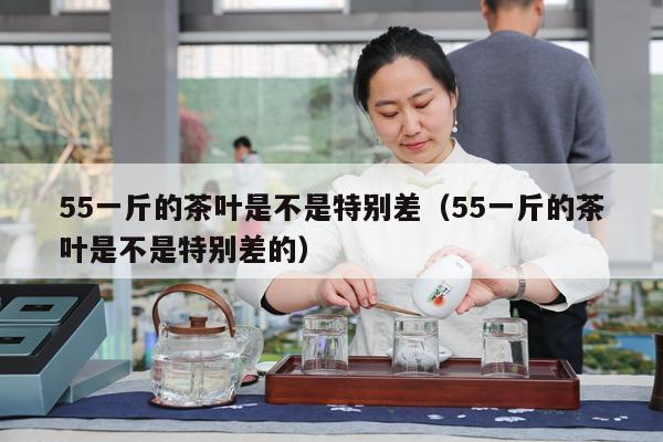 55一斤的茶叶是不是特别差（55一斤的茶叶是不是特别差的）