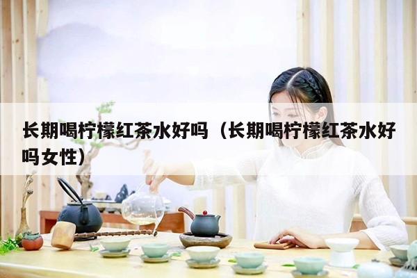 长期喝柠檬红茶水好吗（长期喝柠檬红茶水好吗女性）