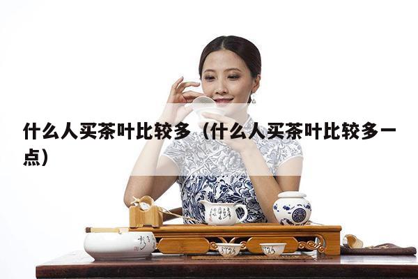 什么人买茶叶比较多（什么人买茶叶比较多一点）