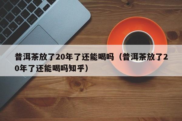 普洱茶放了20年了还能喝吗（普洱茶放了20年了还能喝吗知乎）