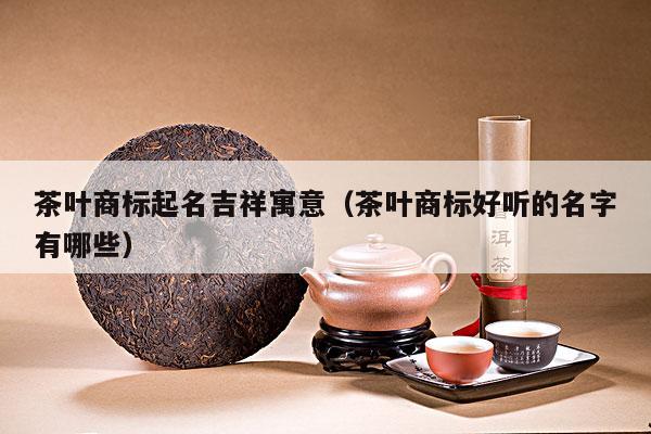 茶叶商标起名吉祥寓意（茶叶商标好听的名字有哪些）