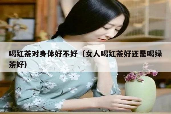 喝红茶对身体好不好（女人喝红茶好还是喝绿茶好）