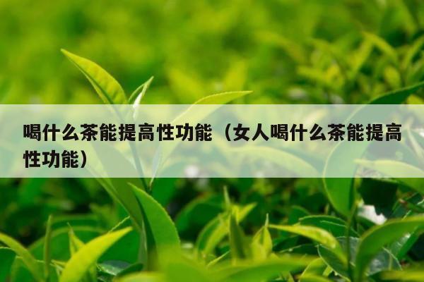 喝什么茶能提高性功能（女人喝什么茶能提高性功能）