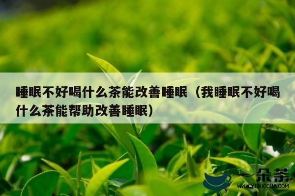 睡眠不好喝什么茶能改善睡眠（我睡眠不好喝什么茶能帮助改善睡眠）