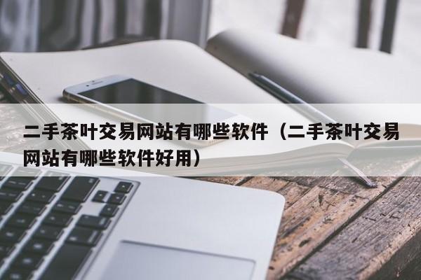 二手茶叶交易网站有哪些软件（二手茶叶交易网站有哪些软件好用）