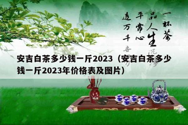 安吉白茶多少钱一斤2023（安吉白茶多少钱一斤2023年价格表及图片）