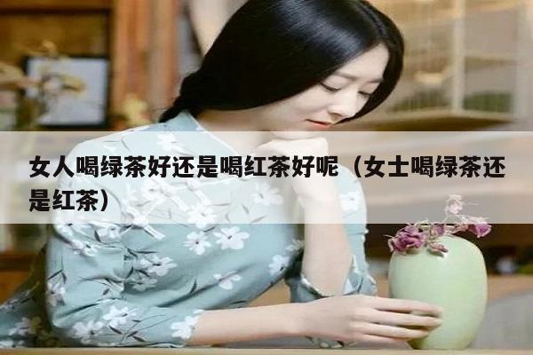 女人喝绿茶好还是喝红茶好呢（女士喝绿茶还是红茶）