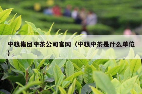 中粮集团中茶公司官网（中粮中茶是什么单位）