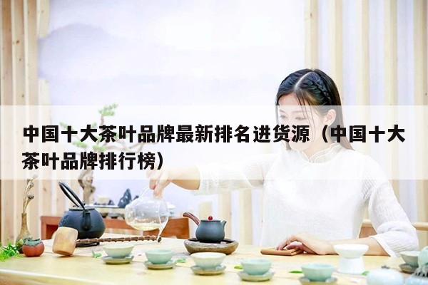 中国十大茶叶品牌最新排名进货源（中国十大茶叶品牌排行榜）