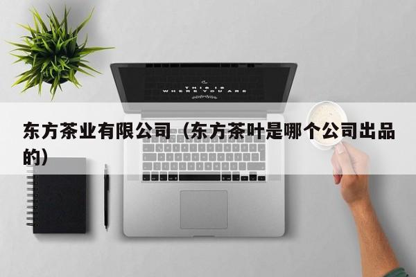 东方茶业有限公司（东方茶叶是哪个公司出品的）