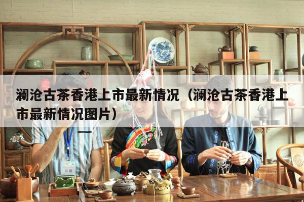 澜沧古茶香港上市最新情况（澜沧古茶香港上市最新情况图片）