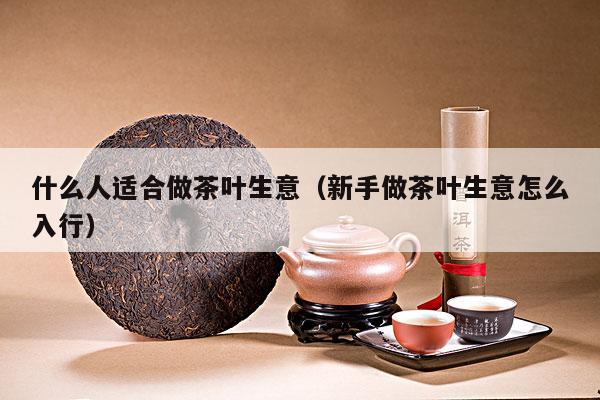 什么人适合做茶叶生意（新手做茶叶生意怎么入行）