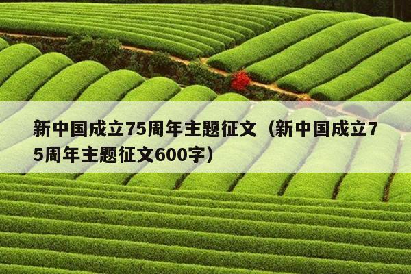 新中国成立75周年主题征文（新中国成立75周年主题征文600字）