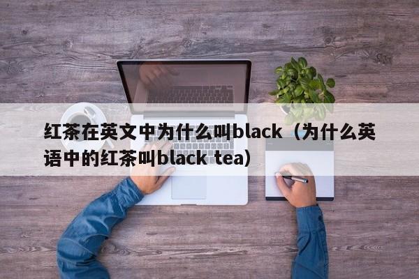 红茶在英文中为什么叫black（为什么英语中的红茶叫black tea）