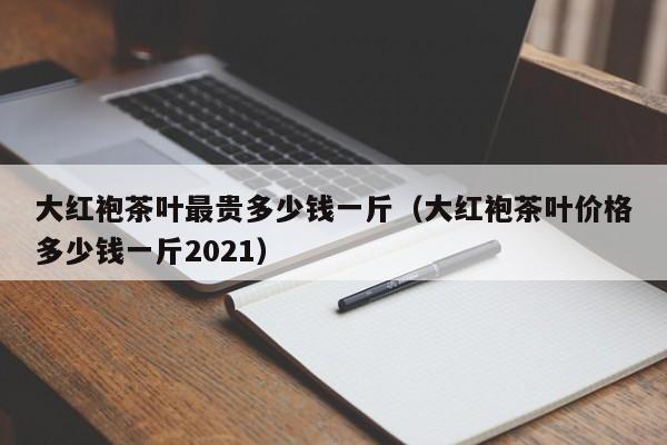 大红袍茶叶最贵多少钱一斤（大红袍茶叶价格多少钱一斤2021）