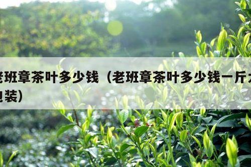 老班章茶叶多少钱（老班章茶叶多少钱一斤大包装）