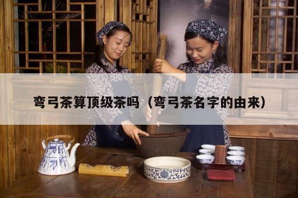 弯弓茶算顶级茶吗（弯弓茶名字的由来）